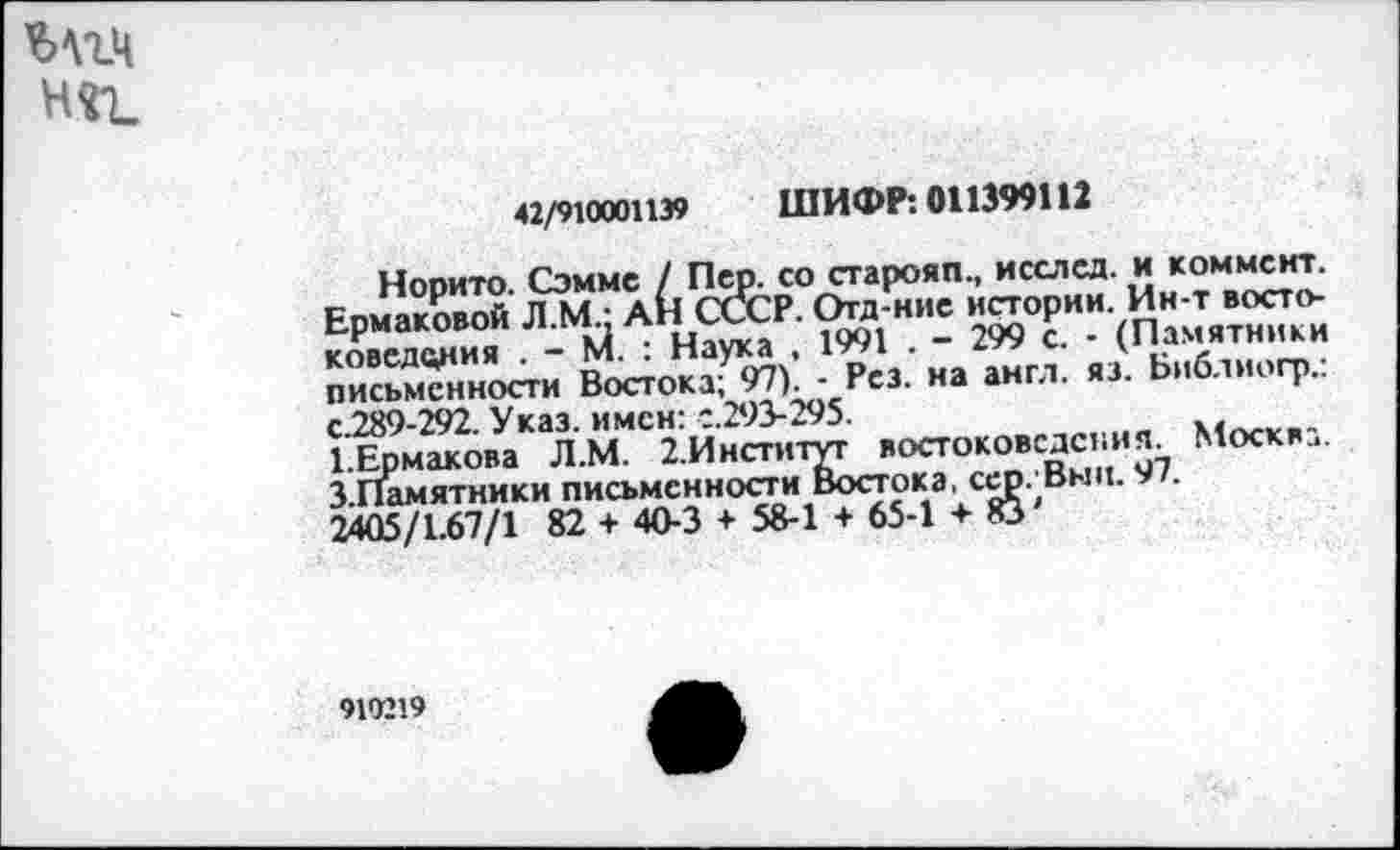 ﻿Мгч няъ
42/910001139 ШИФР: 011399112
Норито. Сэмме / Пер. со старояп., исслед. и коммент. Ермаковой Л.М.: АН СССР. Огд-ние истории. Ин-т востоковедения . - М. : Наука , 1991 . - 299 с. - (Памятники письменности Востока; 97). - Рез. на англ. яз. Библиогр.: с.289-292. Указ, имен: с.293-295.
1.Ермакова Л.М. 2.Институг востоковедения. Москва. З.Памятники письменности Востока, сер. Выц. 97.
2405/1.67/1 82 + 40-3 + 58-1 + 65-1 + 83'
910219